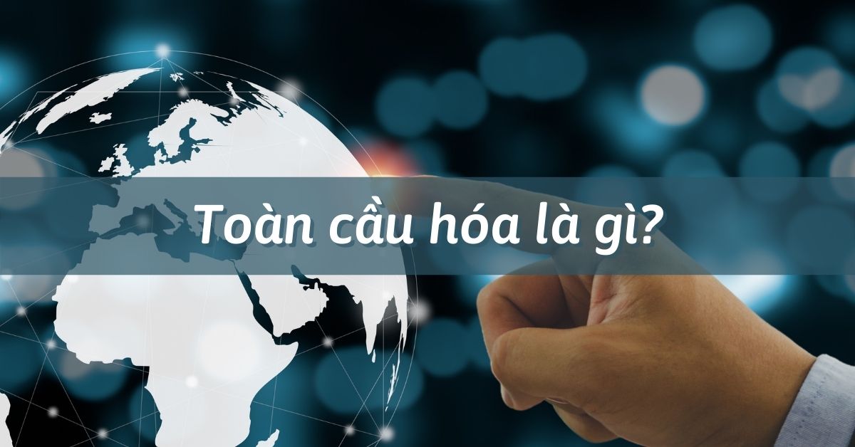 Toàn cầu hóa là gì? Nguyên dân, Nội dung và Hệ quả của toàn cầu hóa