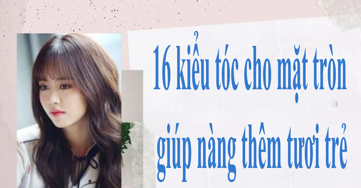 [HOT TREND] 16 kiểu tóc cho mặt tròn giúp nàng thêm tươi trẻ!